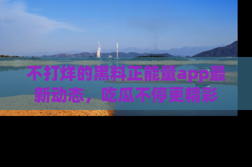 不打烊的黑料正能量app最新动态，吃瓜不停更精彩