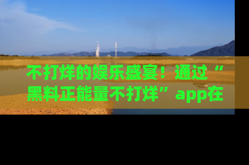 不打烊的娱乐盛宴！通过“黑料正能量不打烊”app在线观看最新内容，链接在此，不容错过！