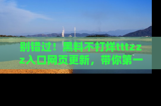 别错过！黑料不打烊tttzzz入口网页更新，带你第一时间了解最新动态！