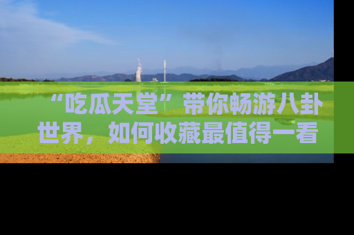 “吃瓜天堂”带你畅游八卦世界，如何收藏最值得一看的趣闻？