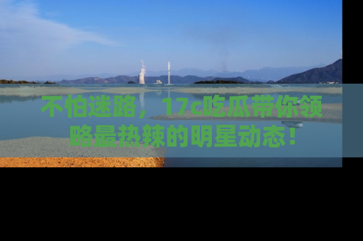 不怕迷路，17c吃瓜带你领略最热辣的明星动态！