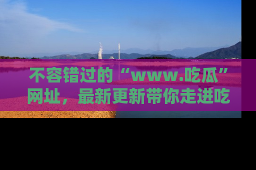 不容错过的“www.吃瓜”网址，最新更新带你走进吃瓜新时尚