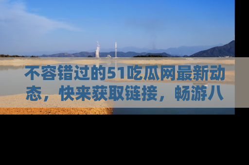 不容错过的51吃瓜网最新动态，快来获取链接，畅游八卦世界！