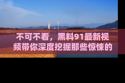 不可不看，黑料91最新视频带你深度挖掘那些惊悚的黑料内幕！