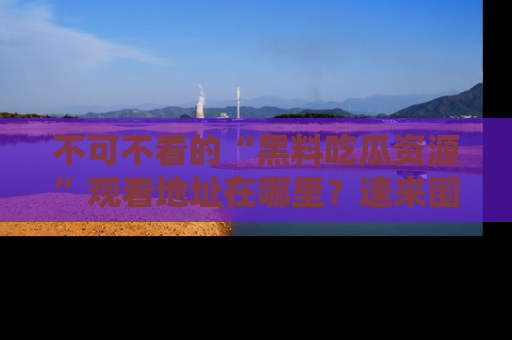 不可不看的“黑料吃瓜资源”观看地址在哪里？速来围观吧！