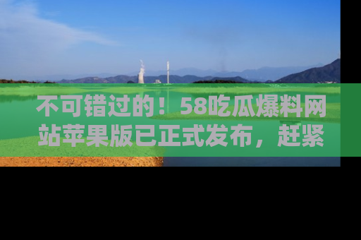 不可错过的！58吃瓜爆料网站苹果版已正式发布，赶紧体验！