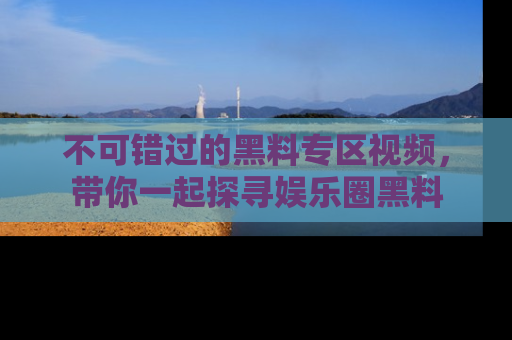不可错过的黑料专区视频，带你一起探寻娱乐圈黑料