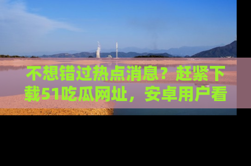 不想错过热点消息？赶紧下载51吃瓜网址，安卓用户看这边！