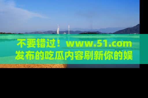 不要错过！www.51.com发布的吃瓜内容刷新你的娱乐认知