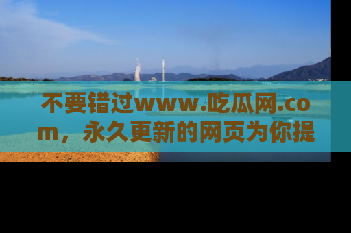 不要错过www.吃瓜网.com，永久更新的网页为你提供吃瓜盛宴！