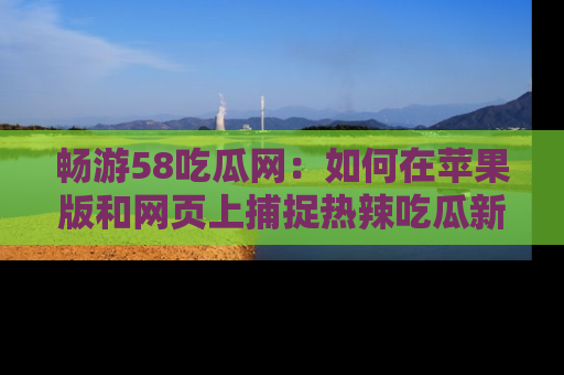 畅游58吃瓜网：如何在苹果版和网页上捕捉热辣吃瓜新闻？