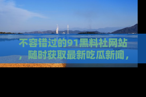 不容错过的91黑料社网站，随时获取最新吃瓜新闻，留意91黑料社的动态更新！