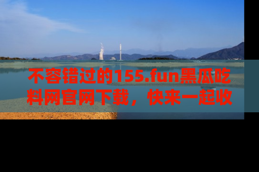不容错过的155.fun黑瓜吃料网官网下载，快来一起收藏吃瓜新动态吧！