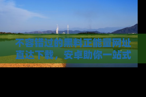 不容错过的黑料正能量网址直达下载，安卓助你一站式吃瓜体验！