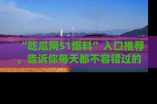 “吃瓜网51爆料”入口推荐，告诉你每天都不容错过的娱乐八卦！