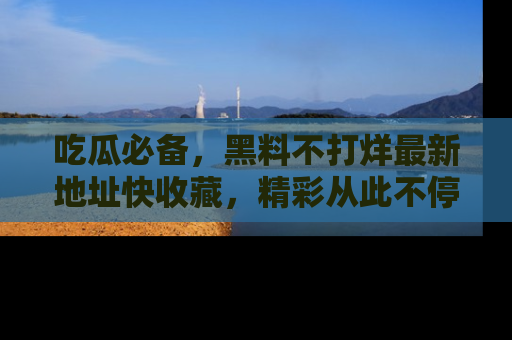 吃瓜必备，黑料不打烊最新地址快收藏，精彩从此不停！