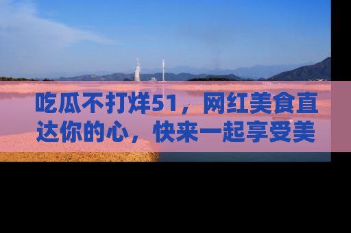 吃瓜不打烊51，网红美食直达你的心，快来一起享受美好时光！