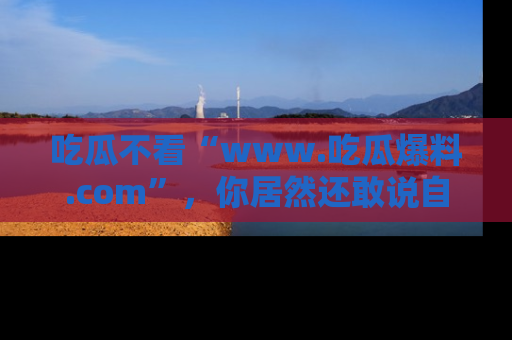 吃瓜不看“www.吃瓜爆料.com”，你居然还敢说自己是吃瓜群众？