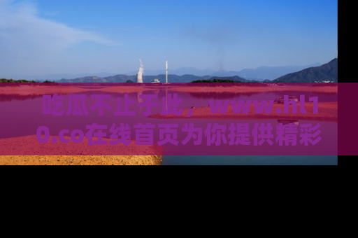 吃瓜不止于此，www.hl10.co在线首页为你提供精彩内幕