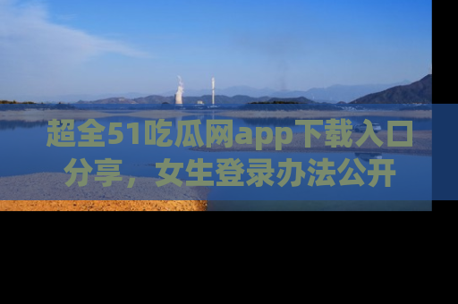 超全51吃瓜网app下载入口分享，女生登录办法公开