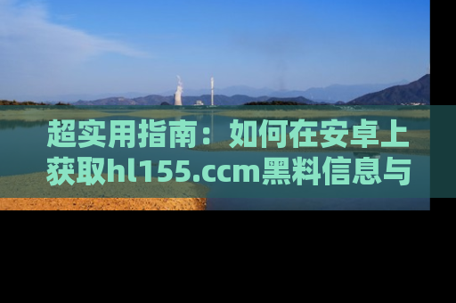 超实用指南：如何在安卓上获取hl155.ccm黑料信息与技巧