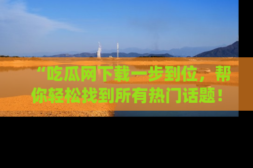 “吃瓜网下载一步到位，帮你轻松找到所有热门话题！”网址：www.chiguaw.com