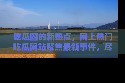 吃瓜圈的新热点，网上热门吃瓜网站聚焦最新事件，尽在吃瓜网站！