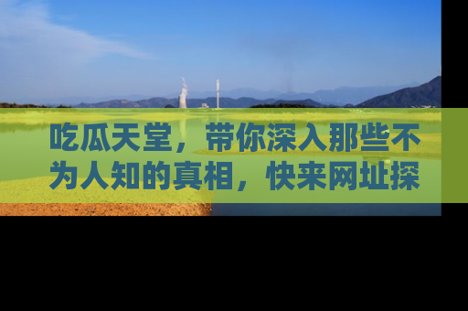 吃瓜天堂，带你深入那些不为人知的真相，快来网址探索吧！
