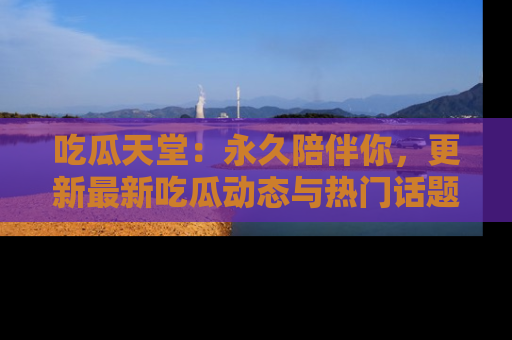 吃瓜天堂：永久陪伴你，更新最新吃瓜动态与热门话题