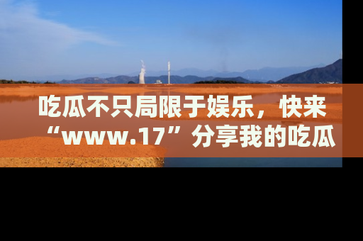 吃瓜不只局限于娱乐，快来“www.17”分享我的吃瓜技巧，成为社交圈的明星！