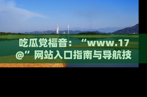 吃瓜党福音：“www.17@”网站入口指南与导航技巧全解析