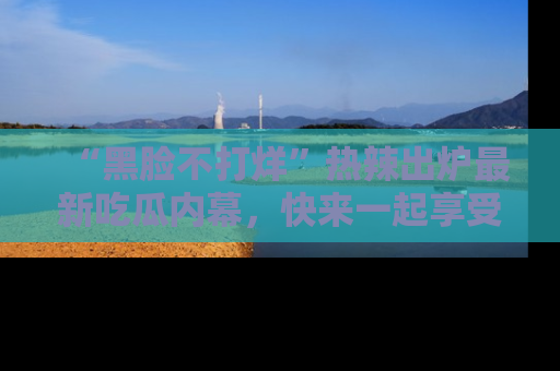 “黑脸不打烊”热辣出炉最新吃瓜内幕，快来一起享受这份乐趣吧！