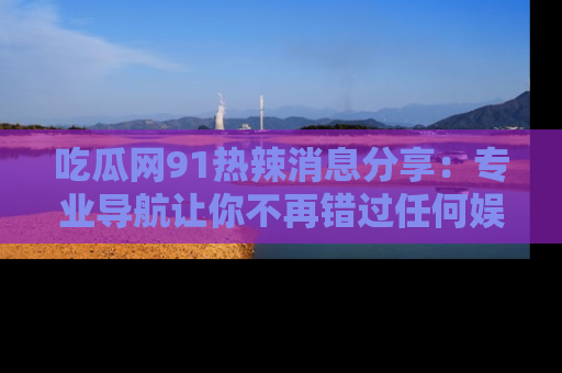 吃瓜网91热辣消息分享：专业导航让你不再错过任何娱乐八卦