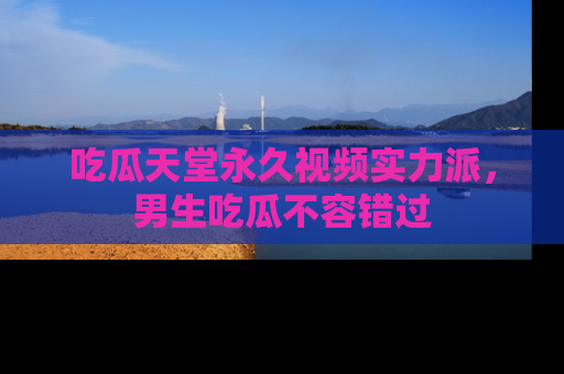 吃瓜天堂永久视频实力派，男生吃瓜不容错过