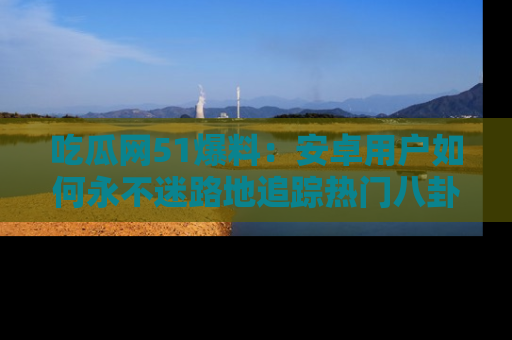 吃瓜网51爆料：安卓用户如何永不迷路地追踪热门八卦信息
