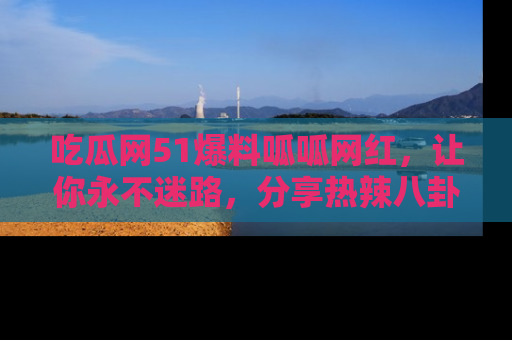 吃瓜网51爆料呱呱网红，让你永不迷路，分享热辣八卦速递！