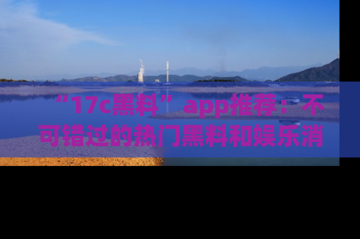 “17c黑料”app推荐:不可错过的热门黑料和娱乐消息