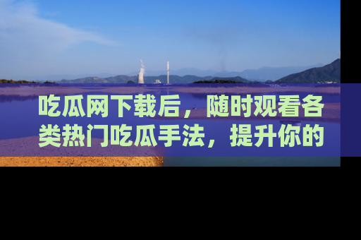 吃瓜网下载后，随时观看各类热门吃瓜手法，提升你的社交技能！