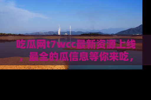 吃瓜网t7wcc最新资源上线，最全的瓜信息等你来吃，快来围观！