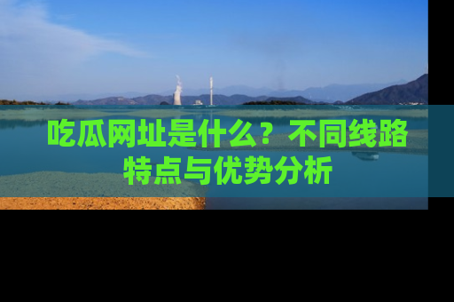 吃瓜网址是什么？不同线路特点与优势分析