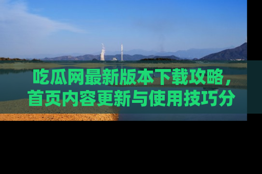 吃瓜网最新版本下载攻略，首页内容更新与使用技巧分享