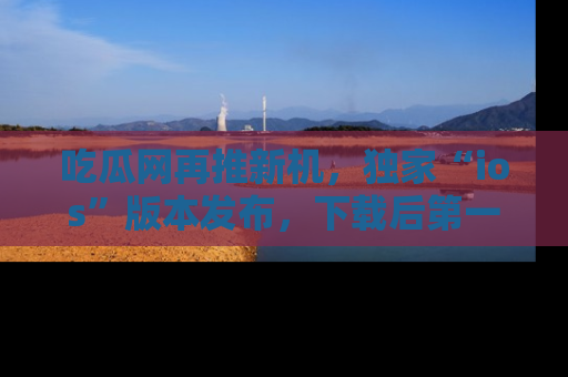 吃瓜网再推新机，独家“ios”版本发布，下载后第一时间获取热点吃瓜信息！