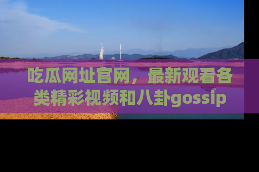 吃瓜网址官网，最新观看各类精彩视频和八卦gossip