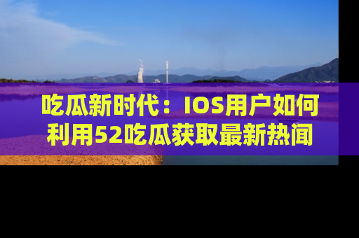 吃瓜新时代：IOS用户如何利用52吃瓜获取最新热闻