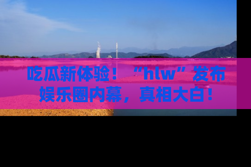 吃瓜新体验！“hlw”发布娱乐圈内幕，真相大白！