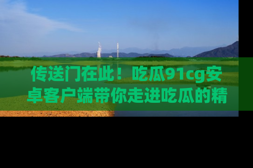 传送门在此！吃瓜91cg安卓客户端带你走进吃瓜的精彩世界