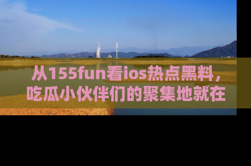 从155fun看ios热点黑料，吃瓜小伙伴们的聚集地就在这里！