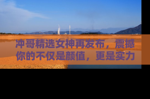 冲哥精选女神再发布，震撼你的不仅是颜值，更是实力！