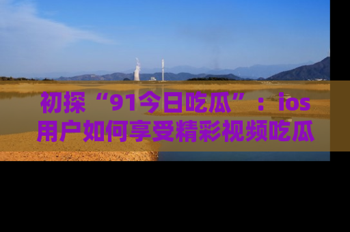 初探“91今日吃瓜”：ios用户如何享受精彩视频吃瓜时光