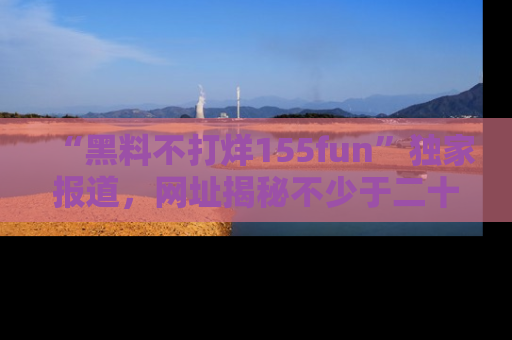 “黑料不打烊155fun”独家报道，网址揭秘不少于二十条惊人黑料新闻！